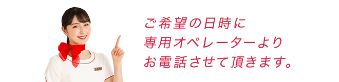 ご希望の日時に専用オペレーターよりお電話させて頂きます。